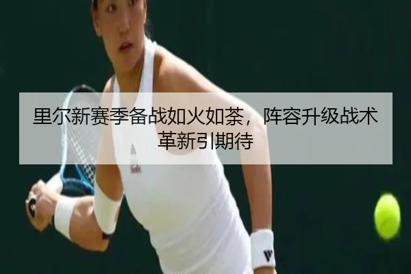里尔新赛季备战如火如荼，阵容升级战术革新引期待